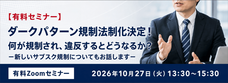 ダークパターン規制法制化決定!何が規制され、違反するとどうなるか?-新しいサブスク規制についてもお話します- 有料Zoomセミナー 2026年10月27日(火)13:30~15:30