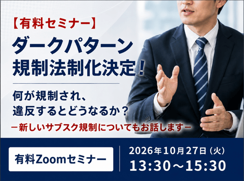 【有料セミナー】ダークパターン規制法制化決定！何が規制され、違反するとどうなるか？－新しいサブスク規制についてもお話します－ 有料Zoomセミナー 2026年10月27日（火）13:30～15:30